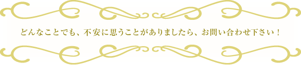 どんなことでも、不安に思うことがありましたら、お問い合せ下さい!